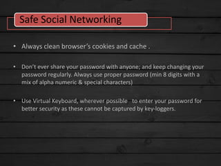 • Always clean browser’s cookies and cache .
• Don’t ever share your password with anyone; and keep changing your
password regularly. Always use proper password (min 8 digits with a
mix of alpha numeric & special characters)
• Use Virtual Keyboard, wherever possible to enter your password for
better security as these cannot be captured by key-loggers.
Safe Social Networking
 