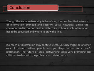 Though the social networking is beneficial, the problem that arises is
of information overload and security. Social networks, unlike the
common media, do not have a pattern as to how much information
has to be conveyed and where to draw the line.
Too much of information may confuse users. Security might be another
area of concern where people can get illegal access to a user’s
information. The future of social networking looks very promising but
still it has to deal with the problems associated with it.
Conclusion
 