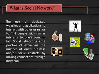 The use of dedicated
websites and applications to
interact with other users, or
to find people with similar
interests to one's own. In
fact Social networking is the
practice of expanding the
number of one's business
and/or social contacts by
making connections through
individual.
What is Social Network?
 