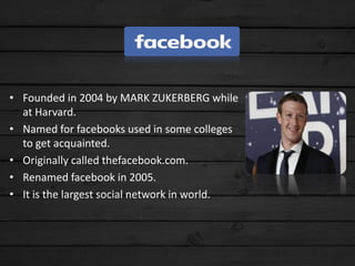 • Founded in 2004 by MARK ZUKERBERG while
at Harvard.
• Named for facebooks used in some colleges
to get acquainted.
• Originally called thefacebook.com.
• Renamed facebook in 2005.
• It is the largest social network in world.
 