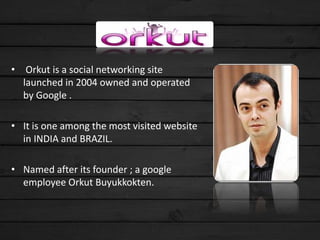 • Orkut is a social networking site
launched in 2004 owned and operated
by Google .
• It is one among the most visited website
in INDIA and BRAZIL.
• Named after its founder ; a google
employee Orkut Buyukkokten.
 