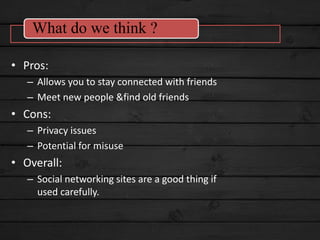 • Pros:
– Allows you to stay connected with friends
– Meet new people &find old friends
• Cons:
– Privacy issues
– Potential for misuse
• Overall:
– Social networking sites are a good thing if
used carefully.
What do we think ?
 
