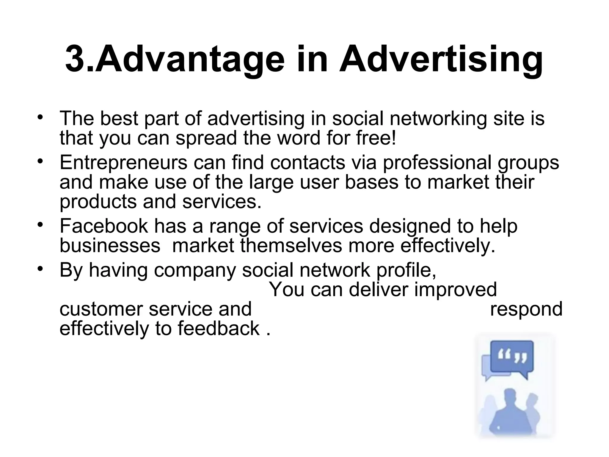 3.Advantage in Advertising
• The best part of advertising in social networking site is
that you can spread the word for free!
• Entrepreneurs can find contacts via professional groups
and make use of the large user bases to market their
products and services.
• Facebook has a range of services designed to help
businesses market themselves more effectively.
• By having company social network profile,
You can deliver improved
customer service and respond
effectively to feedback .
 