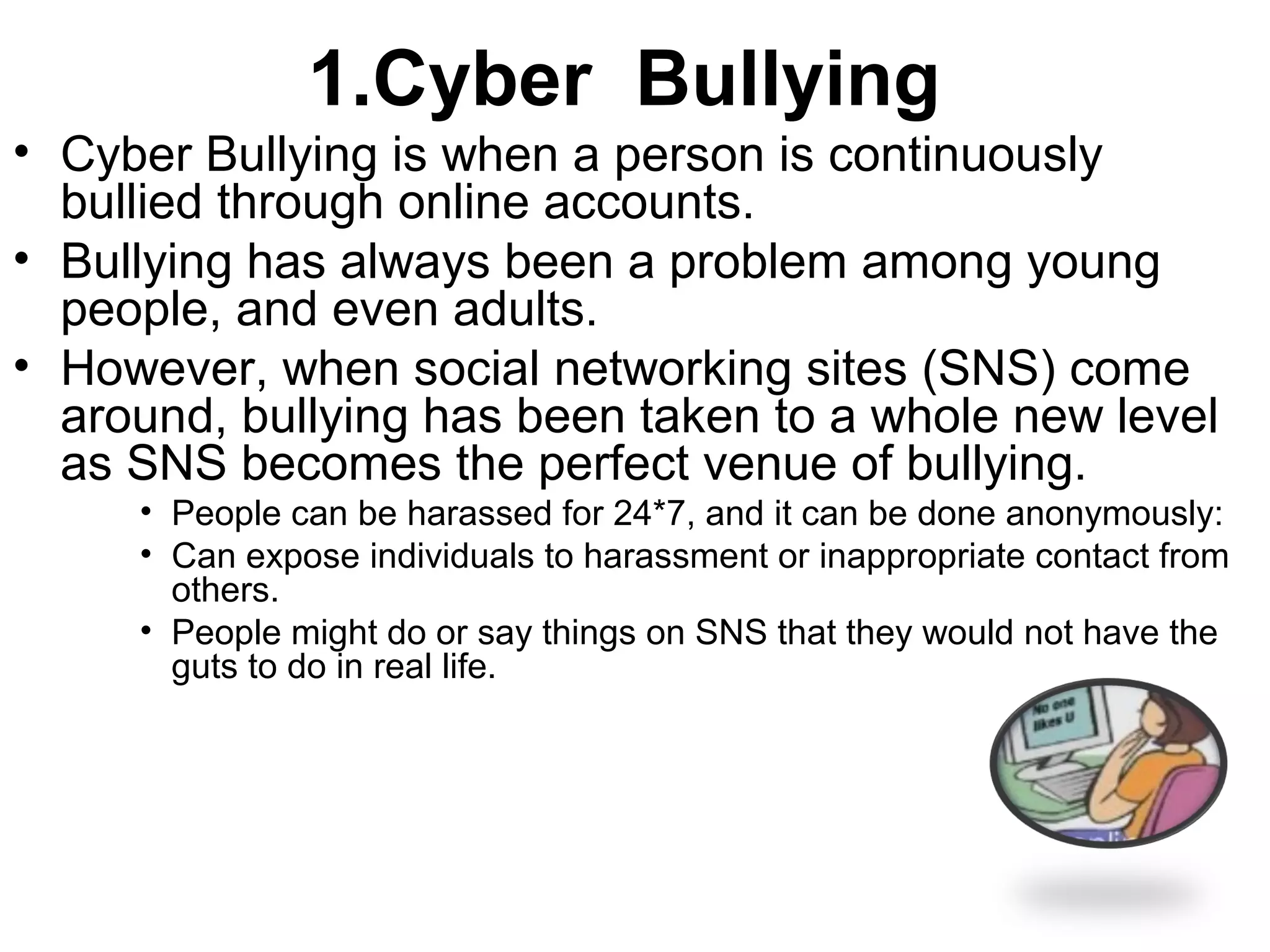 1.Cyber Bullying
• Cyber Bullying is when a person is continuously
bullied through online accounts.
• Bullying has always been a problem among young
people, and even adults.
• However, when social networking sites (SNS) come
around, bullying has been taken to a whole new level
as SNS becomes the perfect venue of bullying.
• People can be harassed for 24*7, and it can be done anonymously:
• Can expose individuals to harassment or inappropriate contact from
others.
• People might do or say things on SNS that they would not have the
guts to do in real life.
 