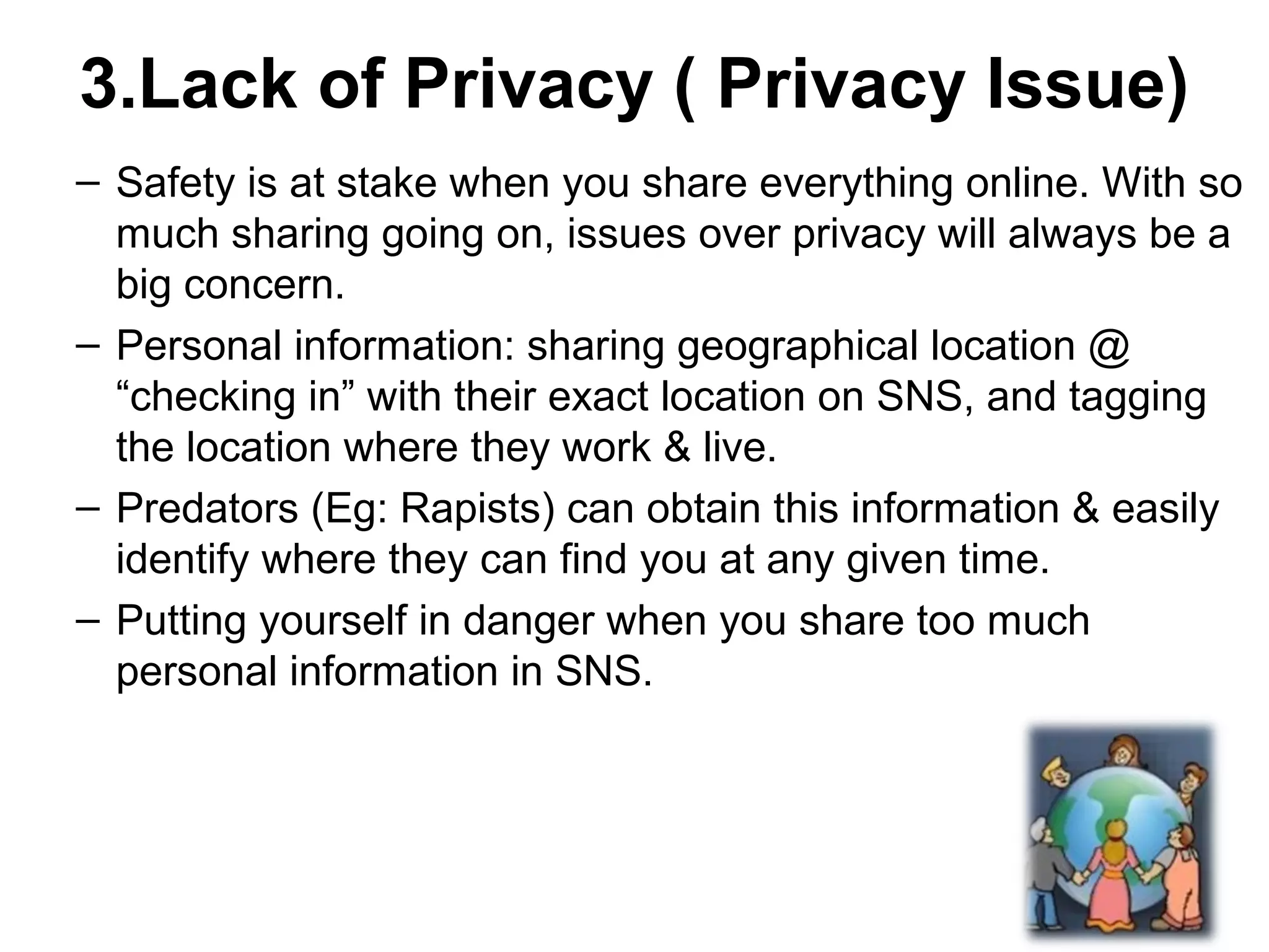 3.Lack of Privacy ( Privacy Issue)
– Safety is at stake when you share everything online. With so
much sharing going on, issues over privacy will always be a
big concern.
– Personal information: sharing geographical location @
“checking in” with their exact location on SNS, and tagging
the location where they work & live.
– Predators (Eg: Rapists) can obtain this information & easily
identify where they can find you at any given time.
– Putting yourself in danger when you share too much
personal information in SNS.
 