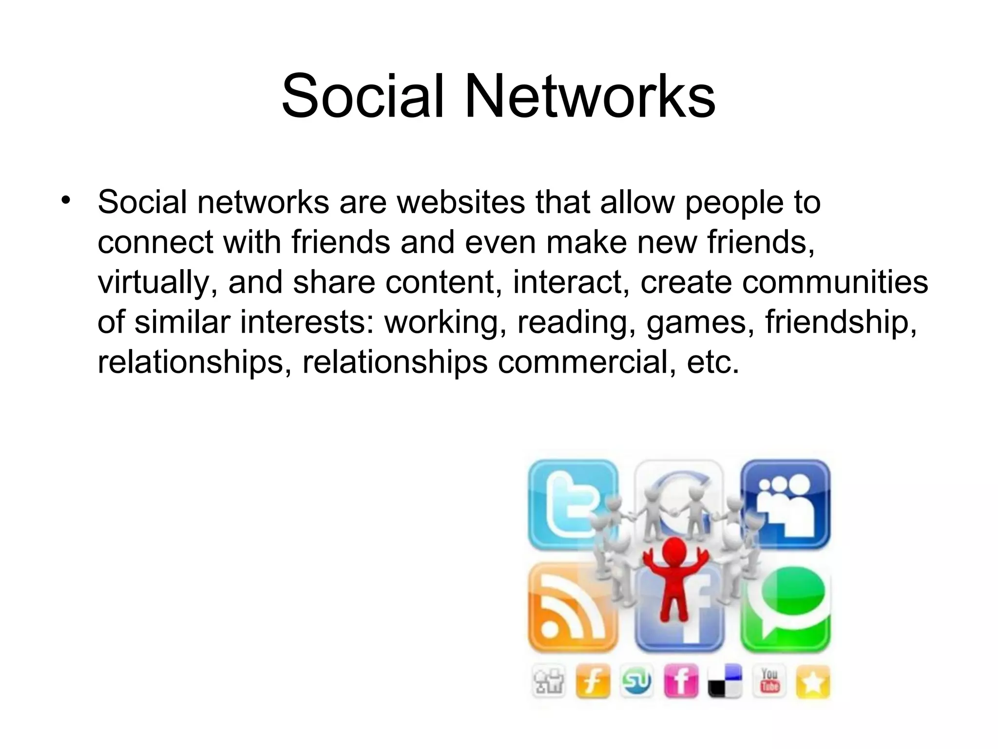 Social Networks
• Social networks are websites that allow people to
connect with friends and even make new friends,
virtually, and share content, interact, create communities
of similar interests: working, reading, games, friendship,
relationships, relationships commercial, etc.
 