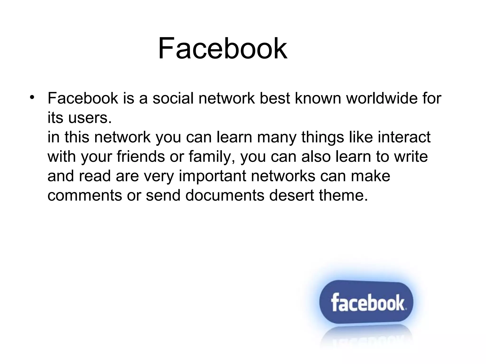 Facebook
• Facebook is a social network best known worldwide for
its users.
in this network you can learn many things like interact
with your friends or family, you can also learn to write
and read are very important networks can make
comments or send documents desert theme.
 