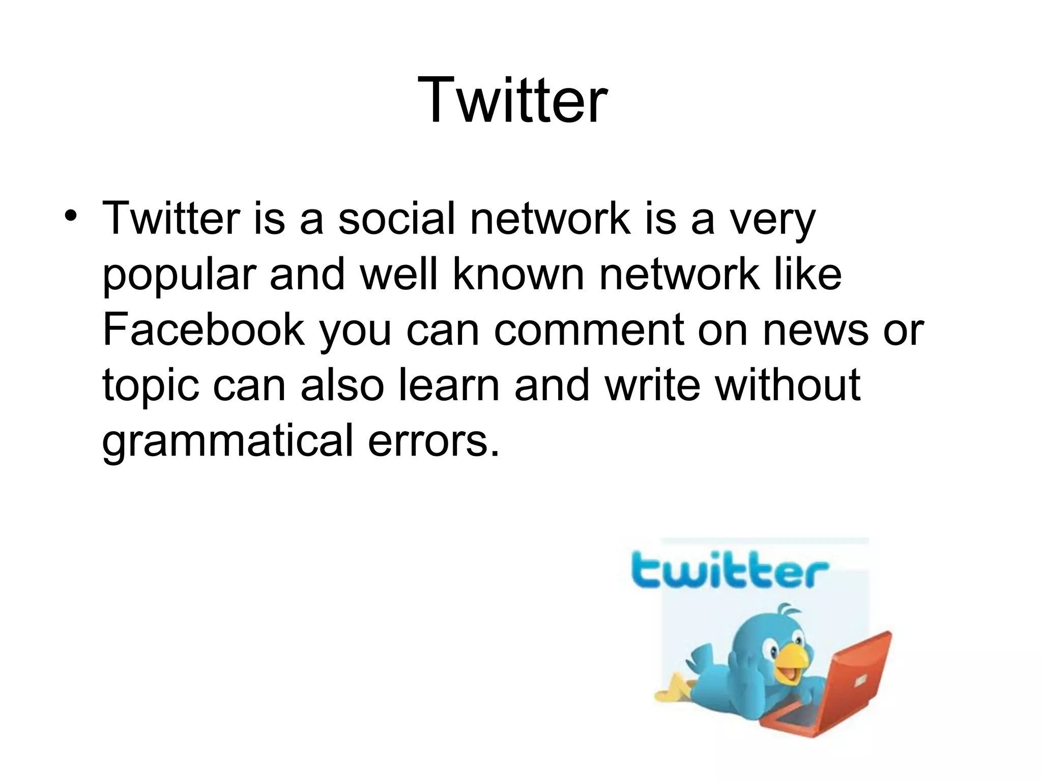 Twitter
• Twitter is a social network is a very
popular and well known network like
Facebook you can comment on news or
topic can also learn and write without
grammatical errors.
 