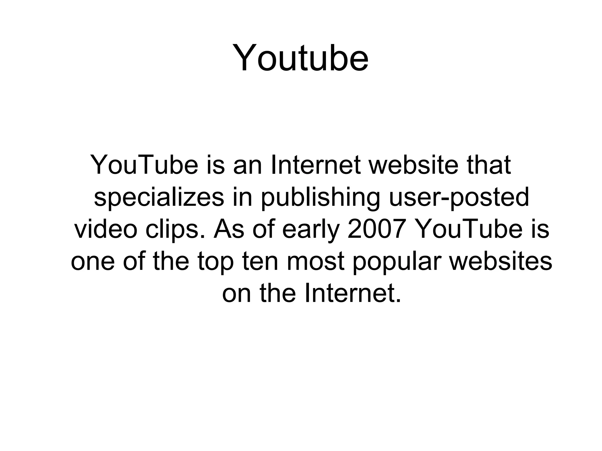 Youtube
YouTube is an Internet website that
specializes in publishing user-posted
video clips. As of early 2007 YouTube is
one of the top ten most popular websites
on the Internet.
 