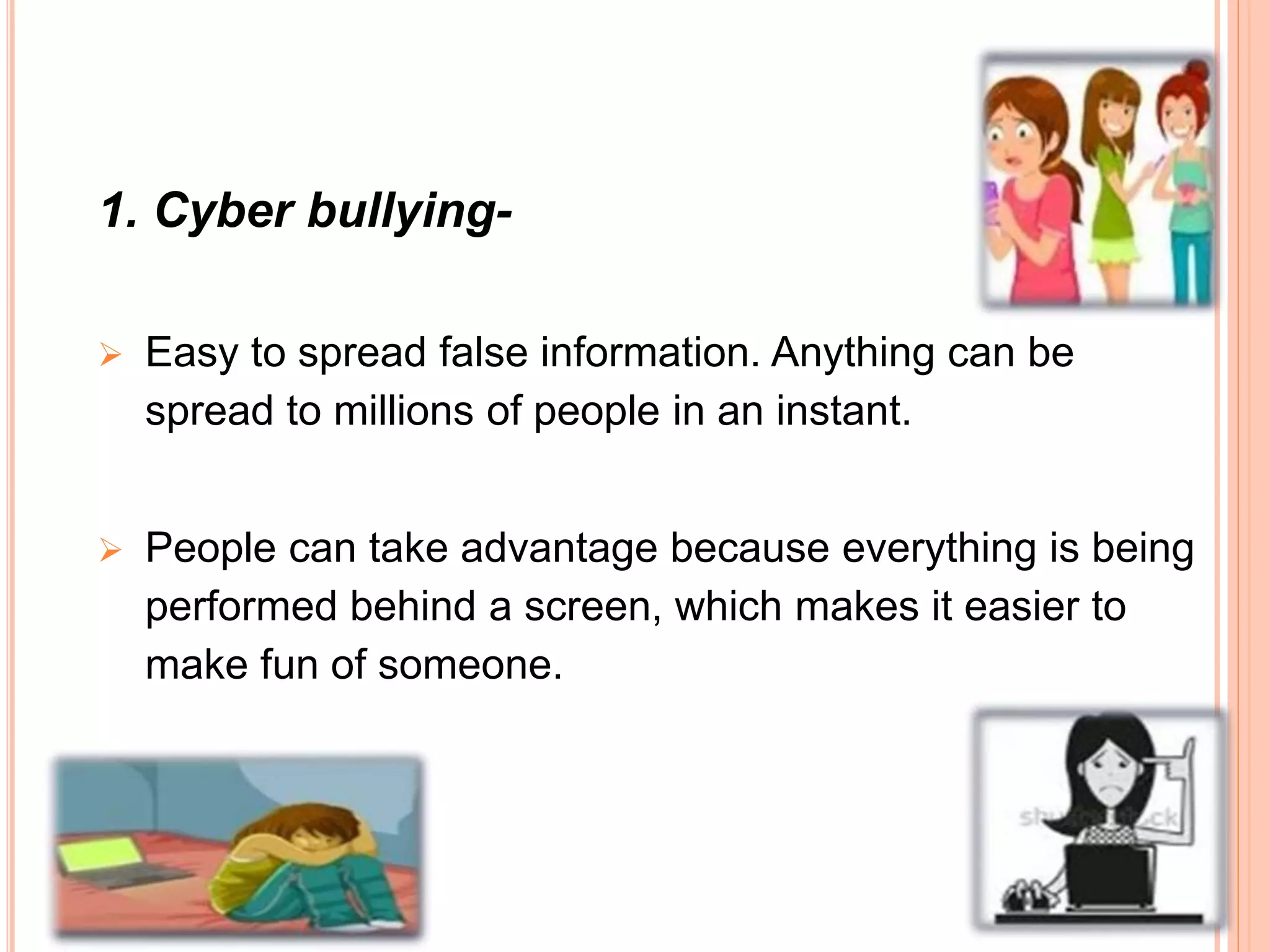 1. Cyber bullying-
 Easy to spread false information. Anything can be
spread to millions of people in an instant.
 People can take advantage because everything is being
performed behind a screen, which makes it easier to
make fun of someone.
 
