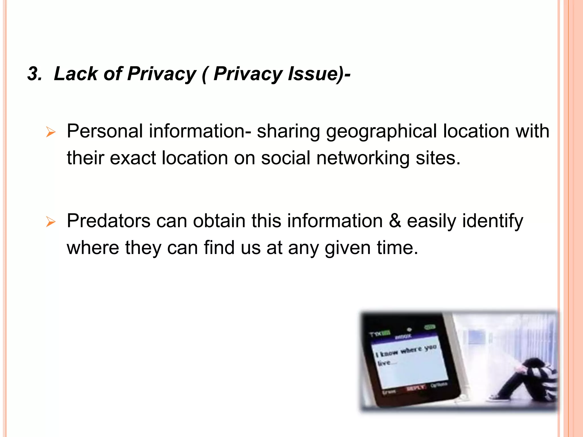 3. Lack of Privacy ( Privacy Issue)-
 Personal information- sharing geographical location with
their exact location on social networking sites.
 Predators can obtain this information & easily identify
where they can find us at any given time.
 