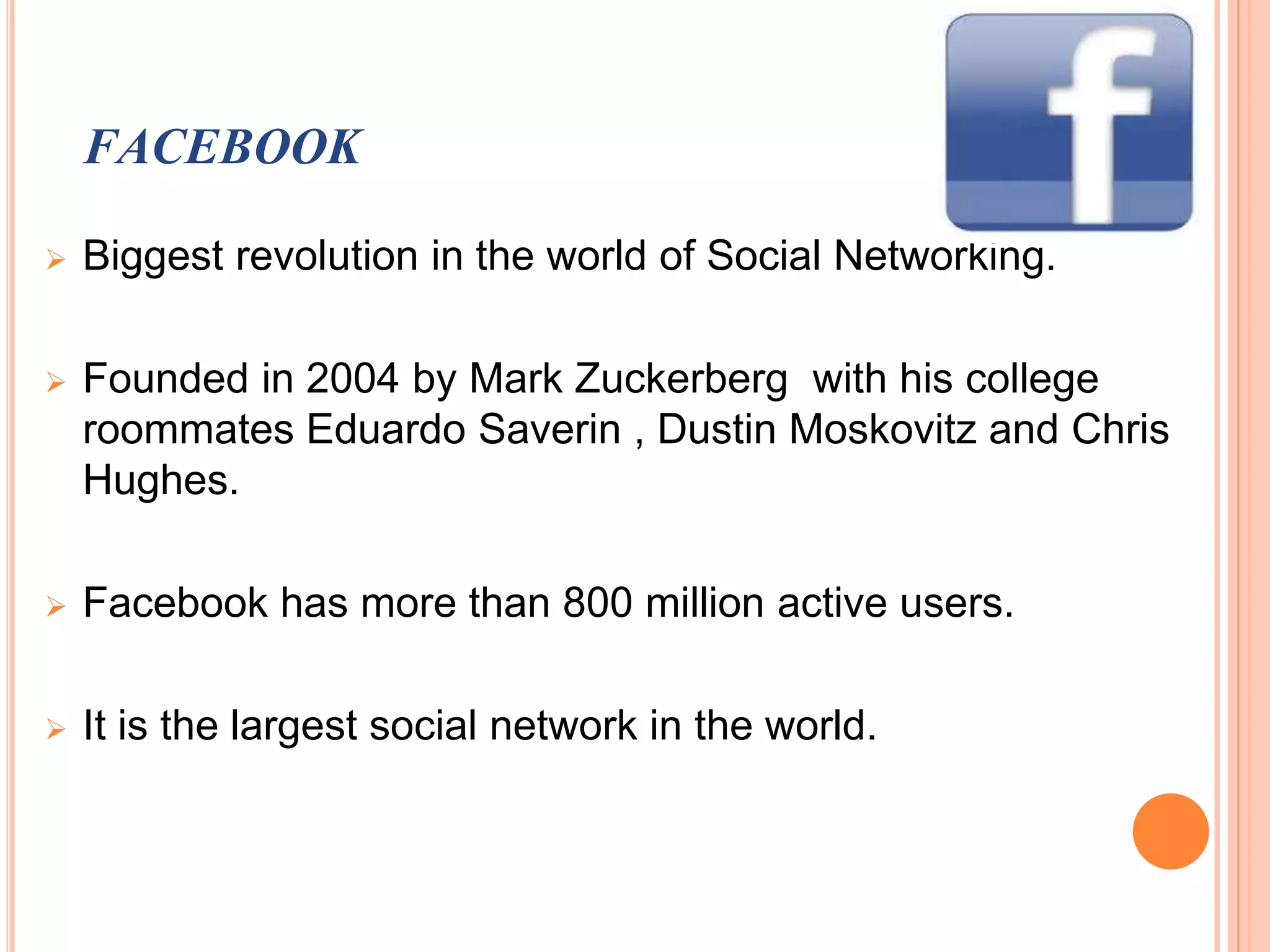 FACEBOOK
 Biggest revolution in the world of Social Networking.
 Founded in 2004 by Mark Zuckerberg with his college
roommates Eduardo Saverin , Dustin Moskovitz and Chris
Hughes.
 Facebook has more than 800 million active users.
 It is the largest social network in the world.
 