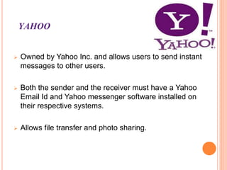 YAHOO
 Owned by Yahoo Inc. and allows users to send instant
messages to other users.
 Both the sender and the receiver must have a Yahoo
Email Id and Yahoo messenger software installed on
their respective systems.
 Allows file transfer and photo sharing.
 
