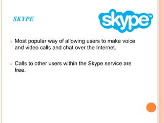 SKYPE
 Most popular way of allowing users to make voice
and video calls and chat over the Internet.
 Calls to other users within the Skype service are
free.
 