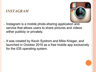 INSTAGRAM
 Instagram is a mobile photo-sharing application and
service that allows users to share pictures and videos
either publicly or privately.
 It was created by Kevin Systrom and Mike Krieger, and
launched in October 2010 as a free mobile app exclusively
for the iOS operating system.
 
