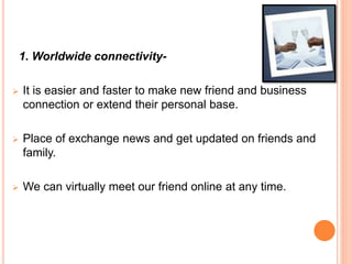 1. Worldwide connectivity-
 It is easier and faster to make new friend and business
connection or extend their personal base.
 Place of exchange news and get updated on friends and
family.
 We can virtually meet our friend online at any time.
 