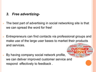 3. Free advertizing-
 The best part of advertising in social networking site is that
we can spread the word for free!
 Entrepreneurs can find contacts via professional groups and
make use of the large user bases to market their products
and services.
 By having company social network profile,
we can deliver improved customer service and
respond effectively to feedback .
 