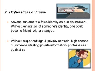 2. Higher Risks of Fraud-
 Anyone can create a false identity on a social network.
Without verification of someone’s identity, one could
become friend with a stranger.
 Without proper settings & privacy controls high chance
of someone stealing private information/ photos & use
against us.
 
