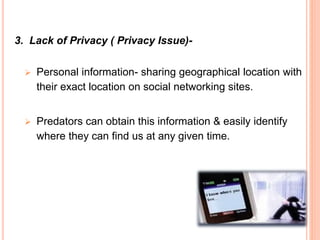 3. Lack of Privacy ( Privacy Issue)-
 Personal information- sharing geographical location with
their exact location on social networking sites.
 Predators can obtain this information & easily identify
where they can find us at any given time.
 