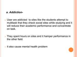 a. Addiction-
 User are addicted to sites like the students attempt to
multitask that they check social sites while studying and it
will reduce their academic performance and concentrate
on task.
 They spent hours on sites and it hamper performance in
the other field.
 It also cause mental health problem
 