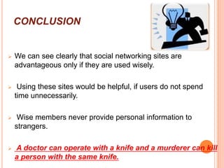CONCLUSION
 We can see clearly that social networking sites are
advantageous only if they are used wisely.
 Using these sites would be helpful, if users do not spend
time unnecessarily.
 Wise members never provide personal information to
strangers.
 A doctor can operate with a knife and a murderer can kill
a person with the same knife.
 