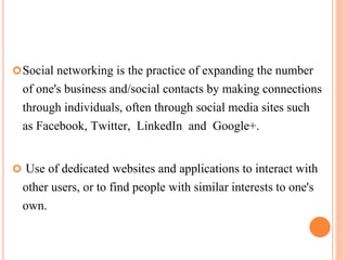 Social networking is the practice of expanding the number
of one's business and/social contacts by making connections
through individuals, often through social media sites such
as Facebook, Twitter, LinkedIn and Google+.
 Use of dedicated websites and applications to interact with
other users, or to find people with similar interests to one's
own.
 