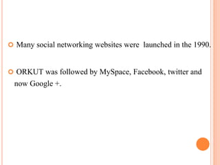  Many social networking websites were launched in the 1990.
 ORKUT was followed by MySpace, Facebook, twitter and
now Google +.
 