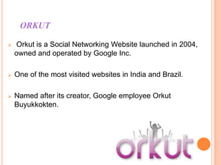 ORKUT
 Orkut is a Social Networking Website launched in 2004,
owned and operated by Google Inc.
 One of the most visited websites in India and Brazil.
 Named after its creator, Google employee Orkut
Buyukkokten.
 