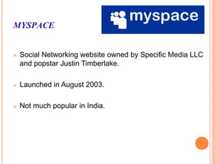 MYSPACE
 Social Networking website owned by Specific Media LLC
and popstar Justin Timberlake.
 Launched in August 2003.
 Not much popular in India.
 