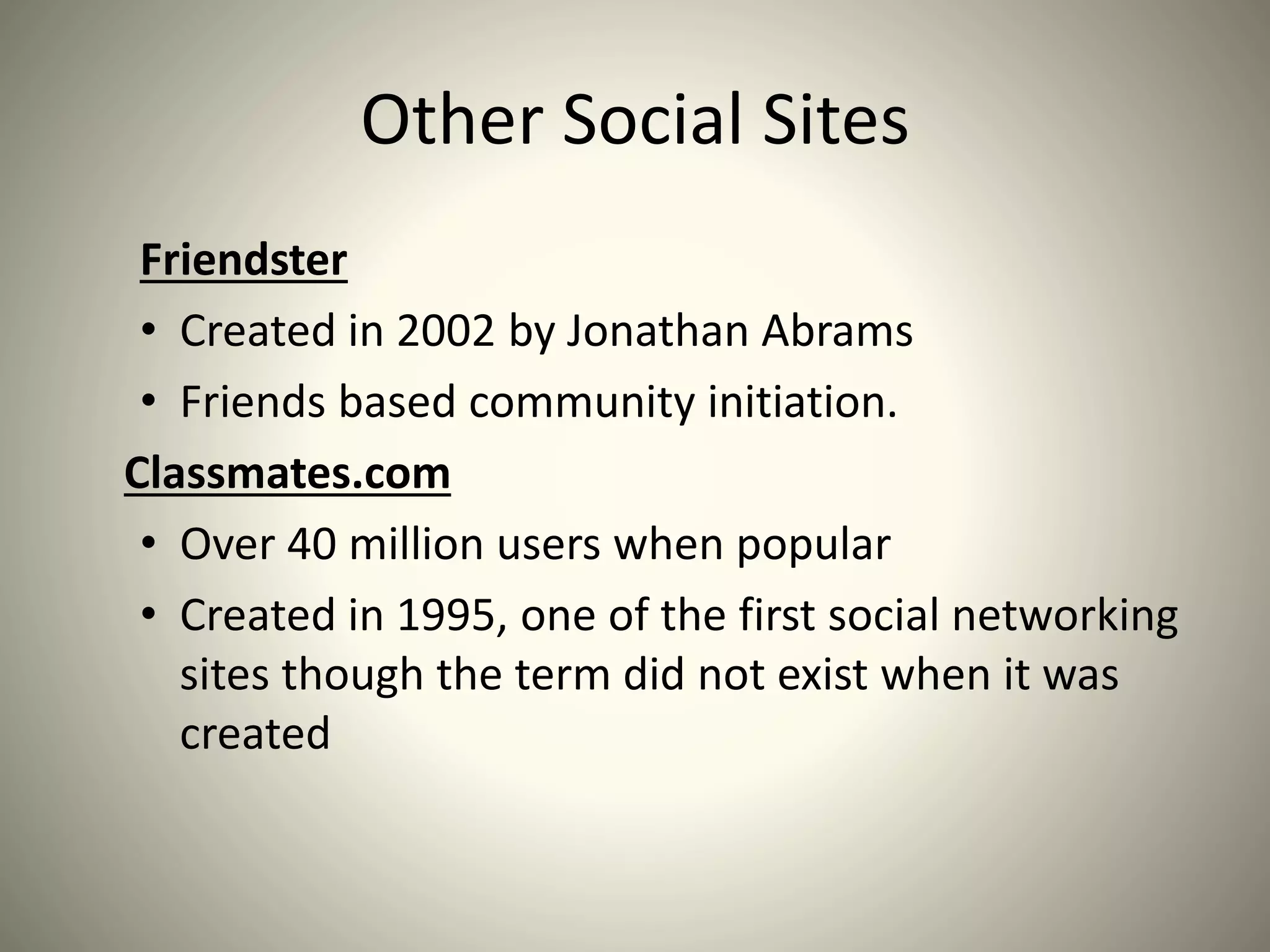 Other Social Sites
Friendster
• Created in 2002 by Jonathan Abrams
• Friends based community initiation.
Classmates.com
• Over 40 million users when popular
• Created in 1995, one of the first social networking
sites though the term did not exist when it was
created
 