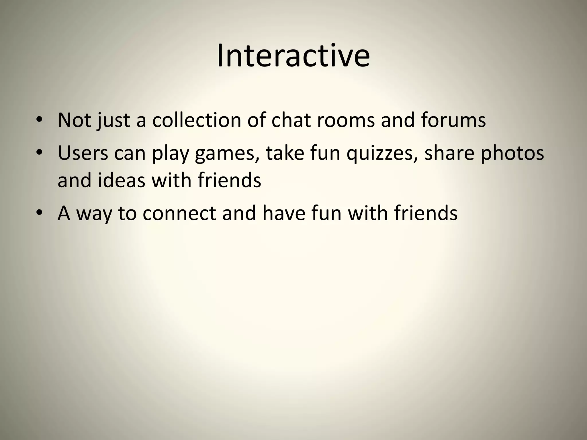 Interactive
• Not just a collection of chat rooms and forums
• Users can play games, take fun quizzes, share photos
and ideas with friends
• A way to connect and have fun with friends
 