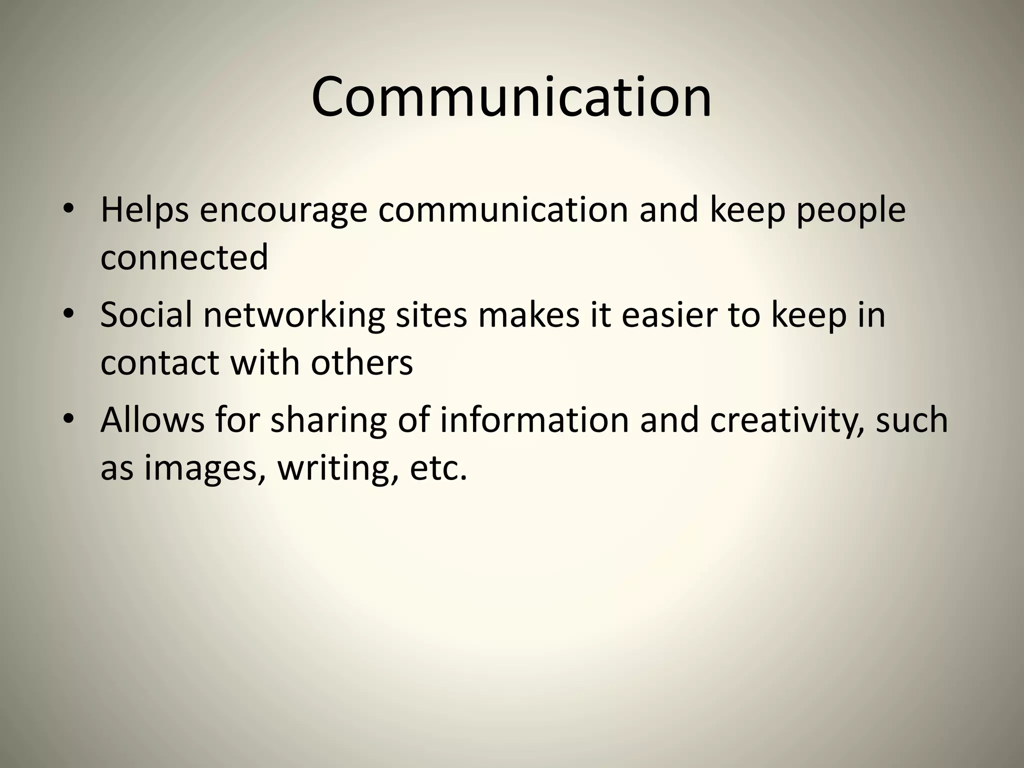 Communication
• Helps encourage communication and keep people
connected
• Social networking sites makes it easier to keep in
contact with others
• Allows for sharing of information and creativity, such
as images, writing, etc.
 