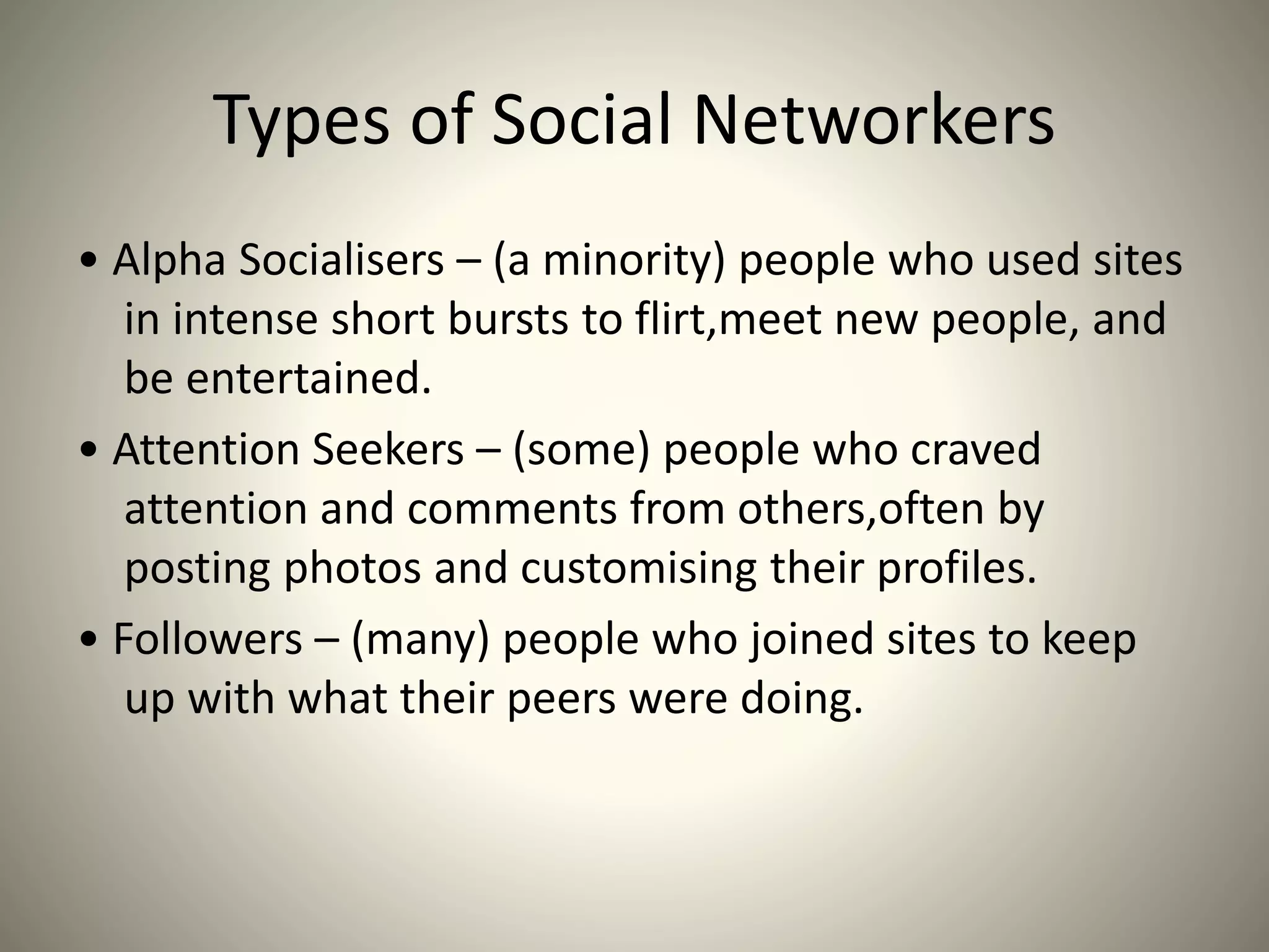 Types of Social Networkers
• Alpha Socialisers – (a minority) people who used sites
in intense short bursts to flirt,meet new people, and
be entertained.
• Attention Seekers – (some) people who craved
attention and comments from others,often by
posting photos and customising their profiles.
• Followers – (many) people who joined sites to keep
up with what their peers were doing.
 