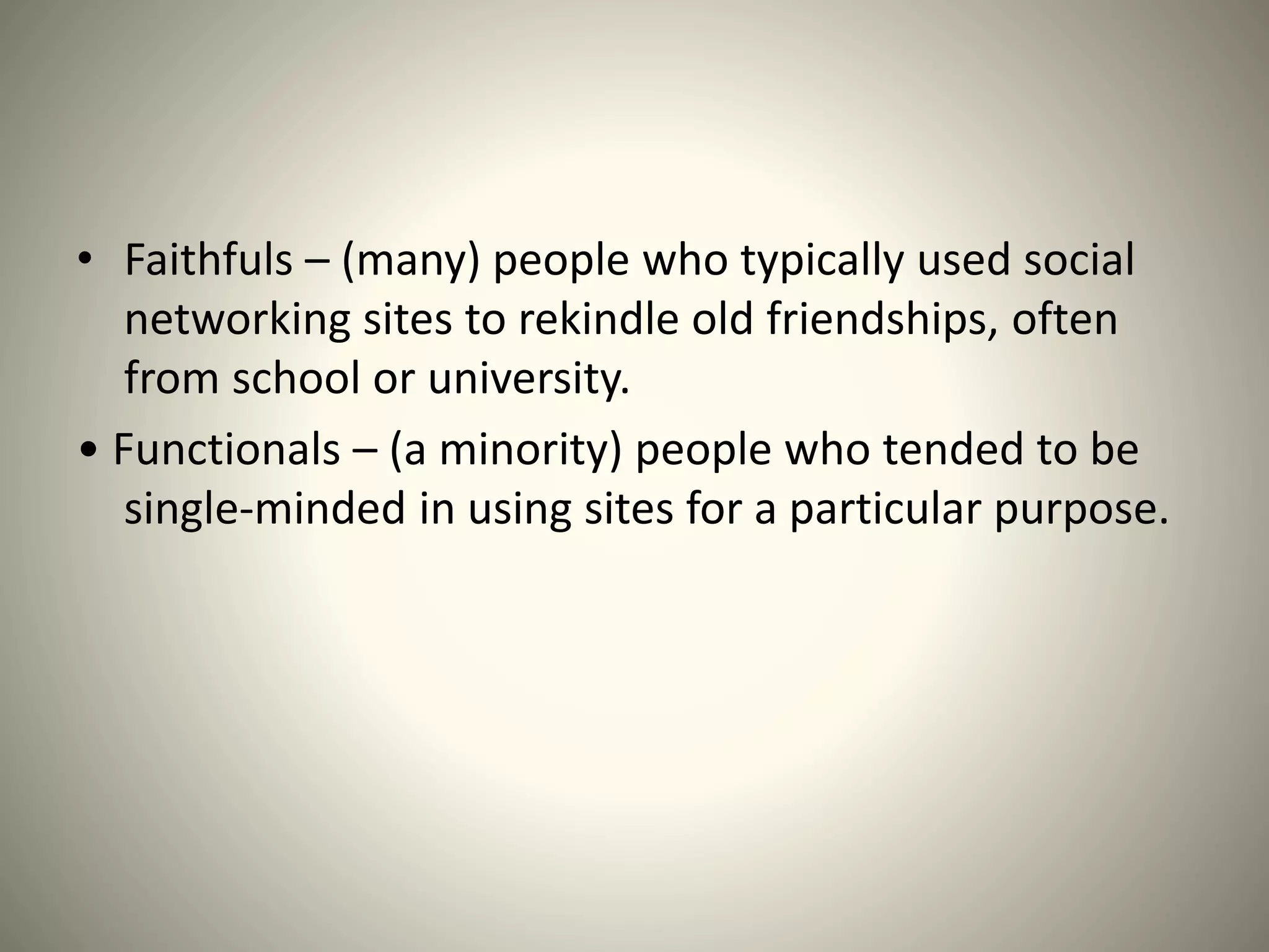 • Faithfuls – (many) people who typically used social
networking sites to rekindle old friendships, often
from school or university.
• Functionals – (a minority) people who tended to be
single-minded in using sites for a particular purpose.
 