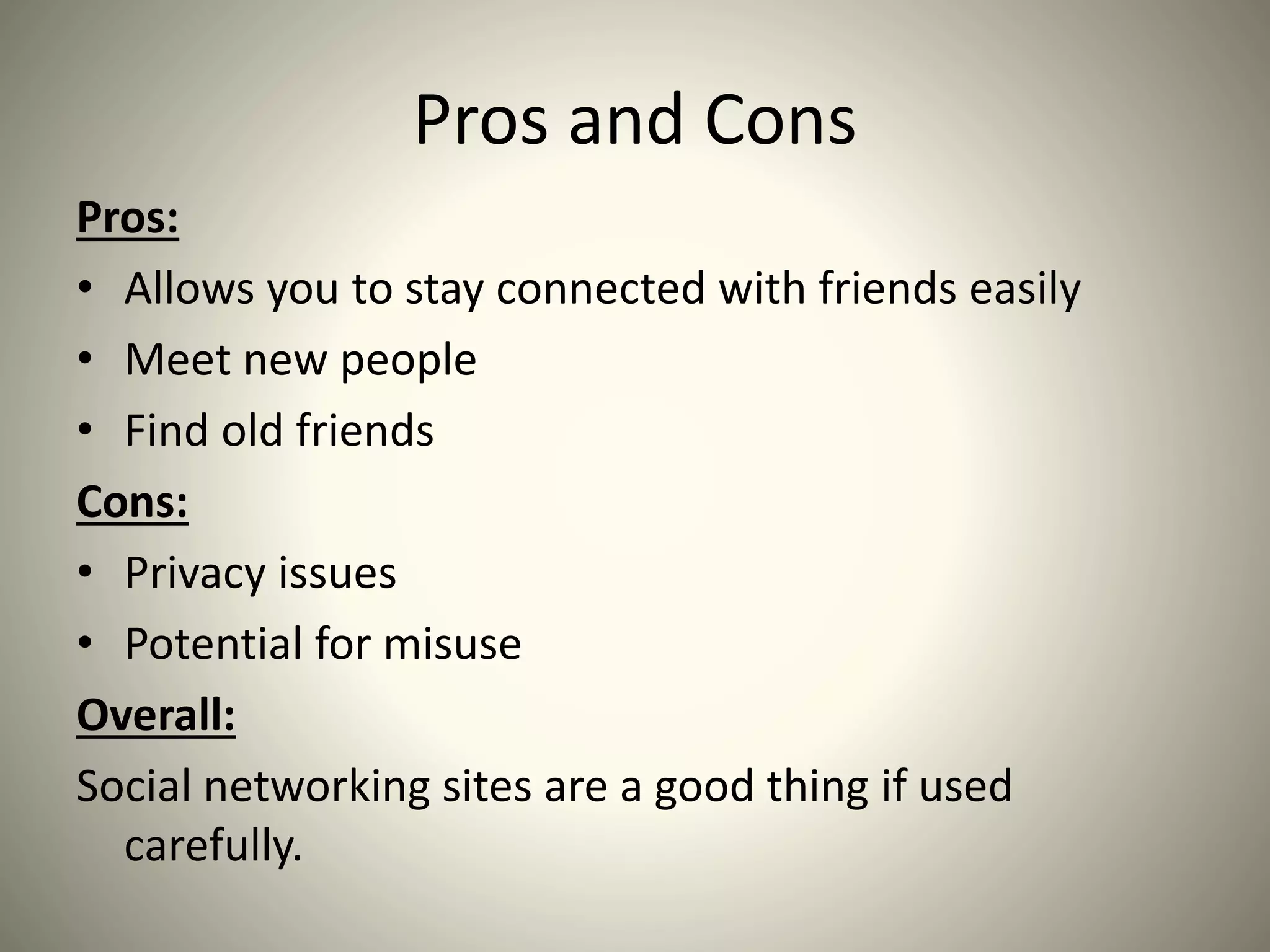 Pros and Cons
Pros:
• Allows you to stay connected with friends easily
• Meet new people
• Find old friends
Cons:
• Privacy issues
• Potential for misuse
Overall:
Social networking sites are a good thing if used
carefully.
 