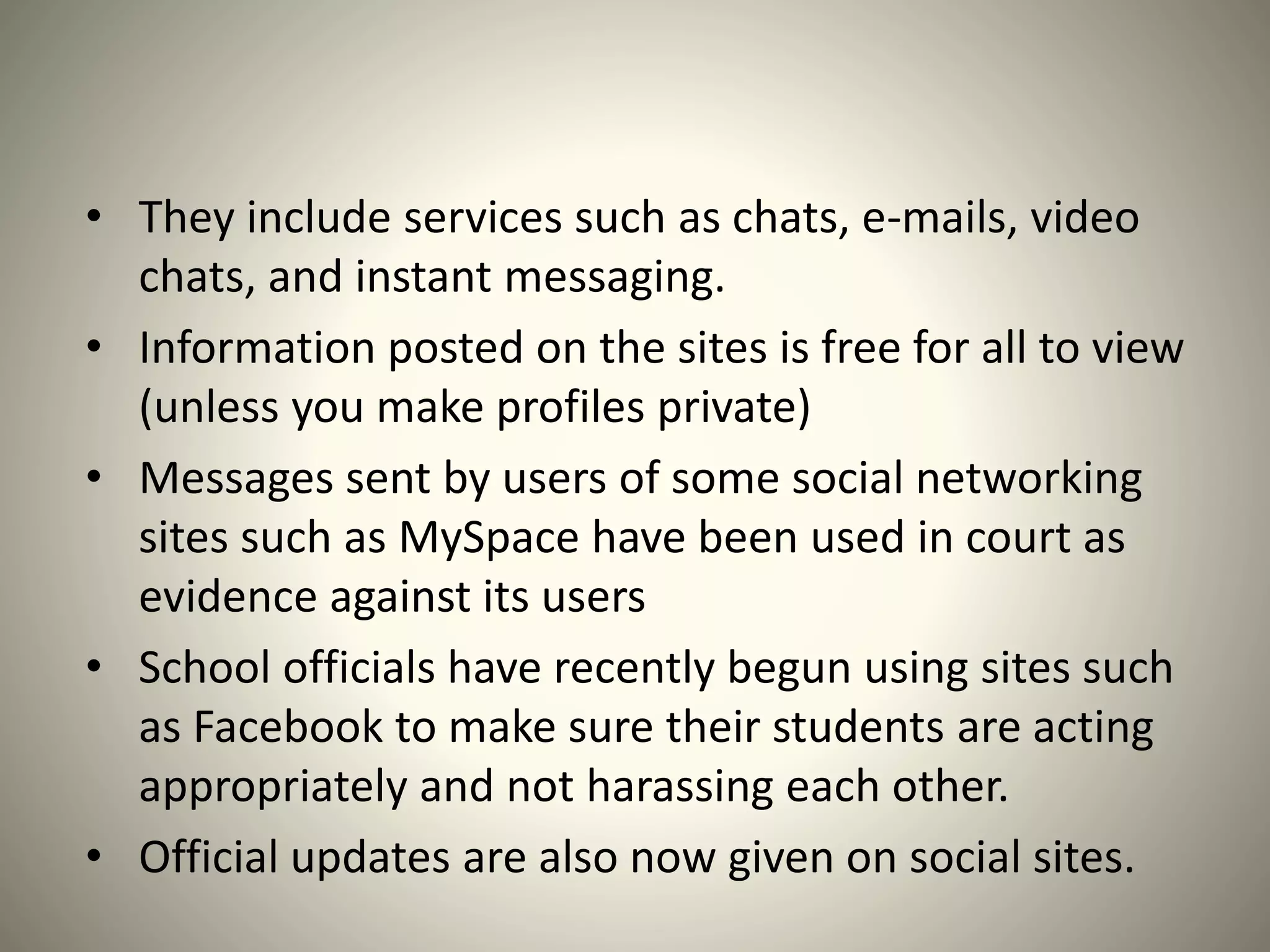 • They include services such as chats, e-mails, video
chats, and instant messaging.
• Information posted on the sites is free for all to view
(unless you make profiles private)
• Messages sent by users of some social networking
sites such as MySpace have been used in court as
evidence against its users
• School officials have recently begun using sites such
as Facebook to make sure their students are acting
appropriately and not harassing each other.
• Official updates are also now given on social sites.
 