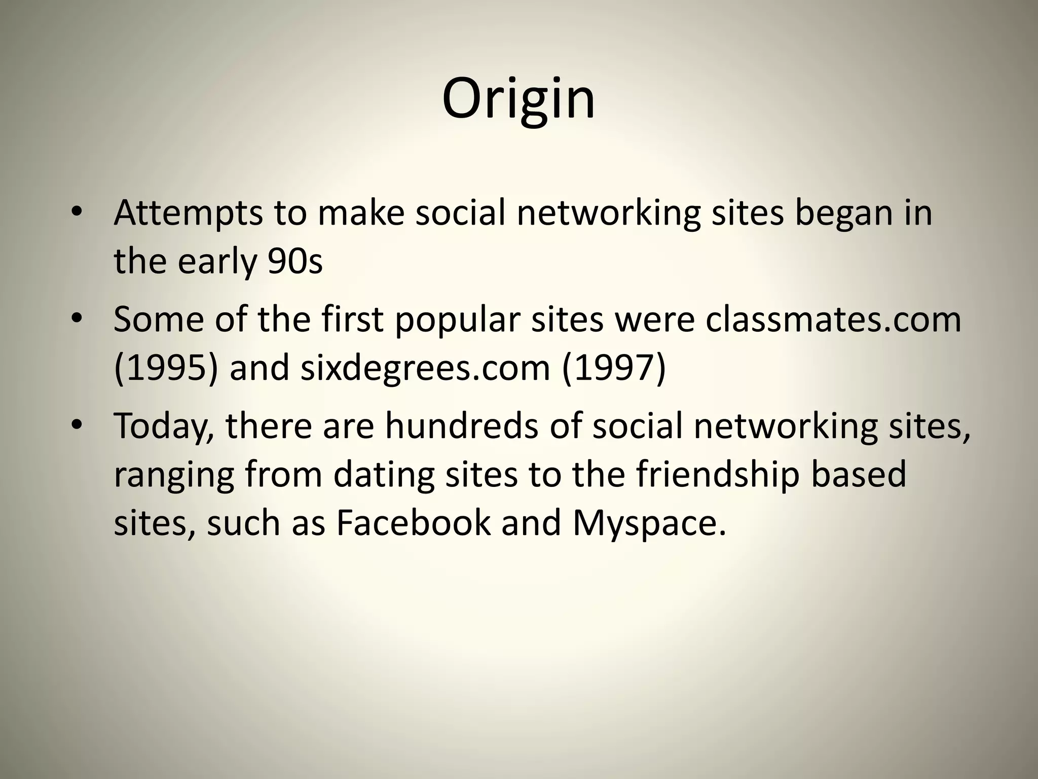 Origin
• Attempts to make social networking sites began in
the early 90s
• Some of the first popular sites were classmates.com
(1995) and sixdegrees.com (1997)
• Today, there are hundreds of social networking sites,
ranging from dating sites to the friendship based
sites, such as Facebook and Myspace.
 