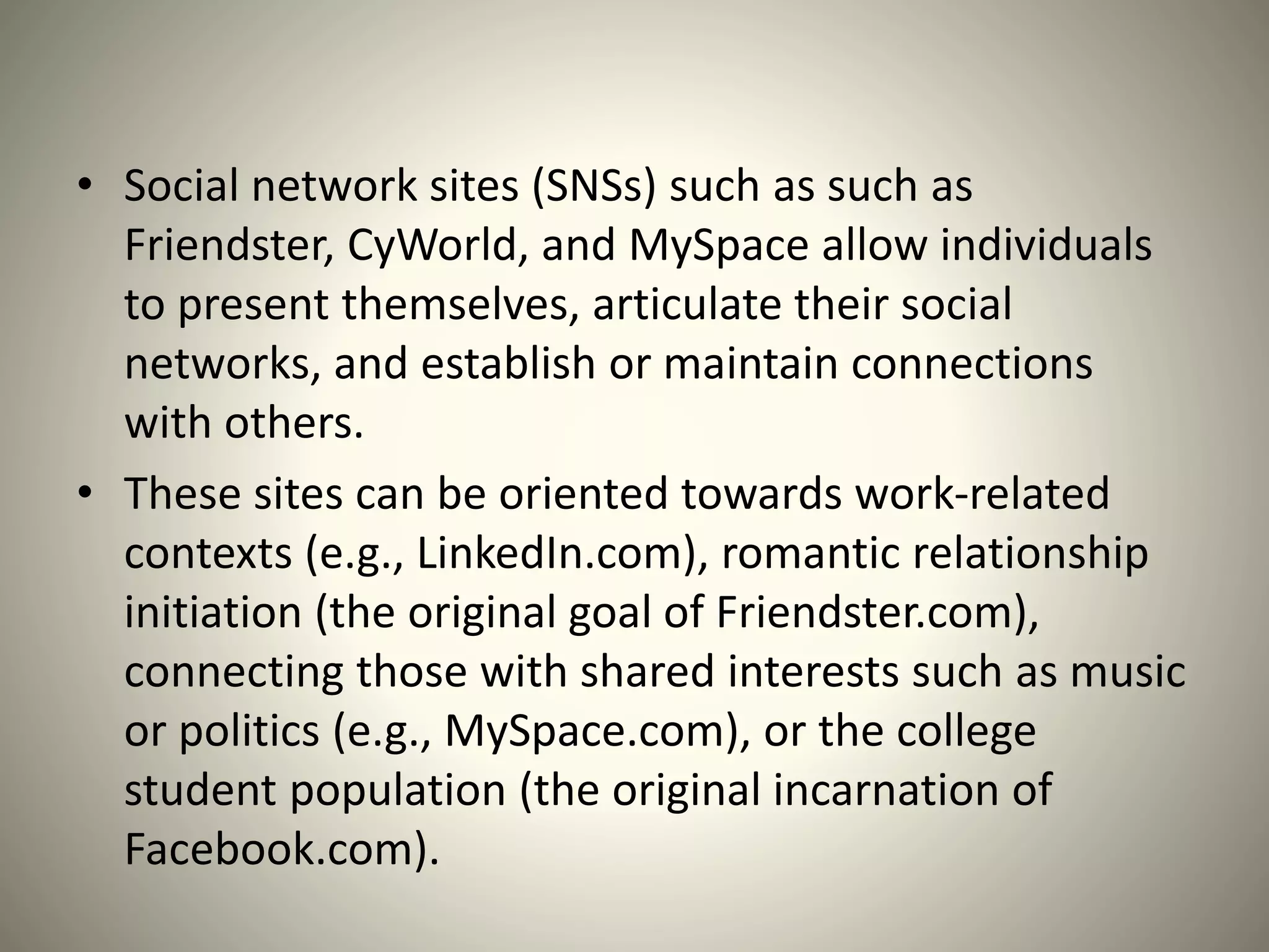 • Social network sites (SNSs) such as such as
Friendster, CyWorld, and MySpace allow individuals
to present themselves, articulate their social
networks, and establish or maintain connections
with others.
• These sites can be oriented towards work-related
contexts (e.g., LinkedIn.com), romantic relationship
initiation (the original goal of Friendster.com),
connecting those with shared interests such as music
or politics (e.g., MySpace.com), or the college
student population (the original incarnation of
Facebook.com).
 