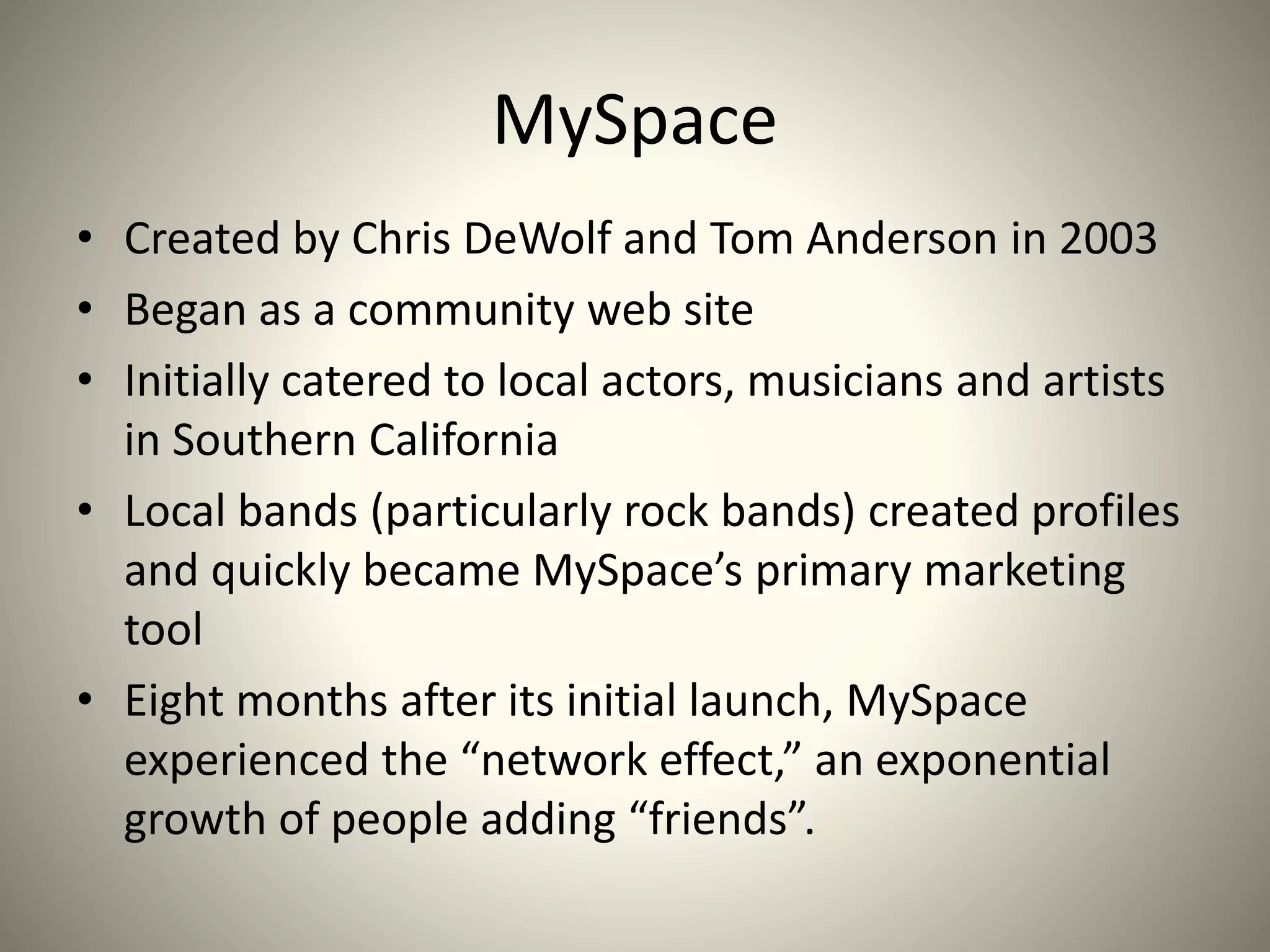 MySpace
• Created by Chris DeWolf and Tom Anderson in 2003
• Began as a community web site
• Initially catered to local actors, musicians and artists
in Southern California
• Local bands (particularly rock bands) created profiles
and quickly became MySpace’s primary marketing
tool
• Eight months after its initial launch, MySpace
experienced the “network effect,” an exponential
growth of people adding “friends”.
 