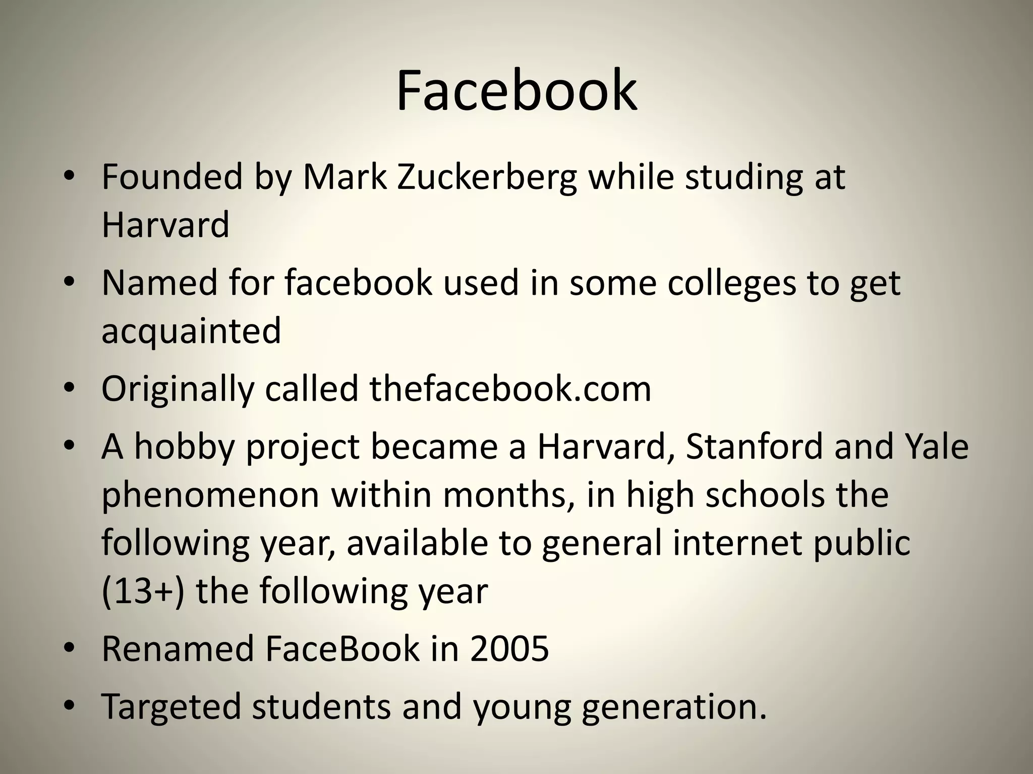 Facebook
• Founded by Mark Zuckerberg while studing at
Harvard
• Named for facebook used in some colleges to get
acquainted
• Originally called thefacebook.com
• A hobby project became a Harvard, Stanford and Yale
phenomenon within months, in high schools the
following year, available to general internet public
(13+) the following year
• Renamed FaceBook in 2005
• Targeted students and young generation.
 