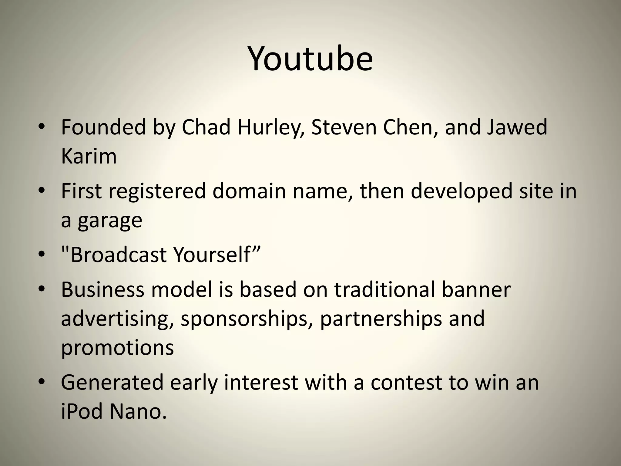 Youtube
• Founded by Chad Hurley, Steven Chen, and Jawed
Karim
• First registered domain name, then developed site in
a garage
• "Broadcast Yourself”
• Business model is based on traditional banner
advertising, sponsorships, partnerships and
promotions
• Generated early interest with a contest to win an
iPod Nano.
 