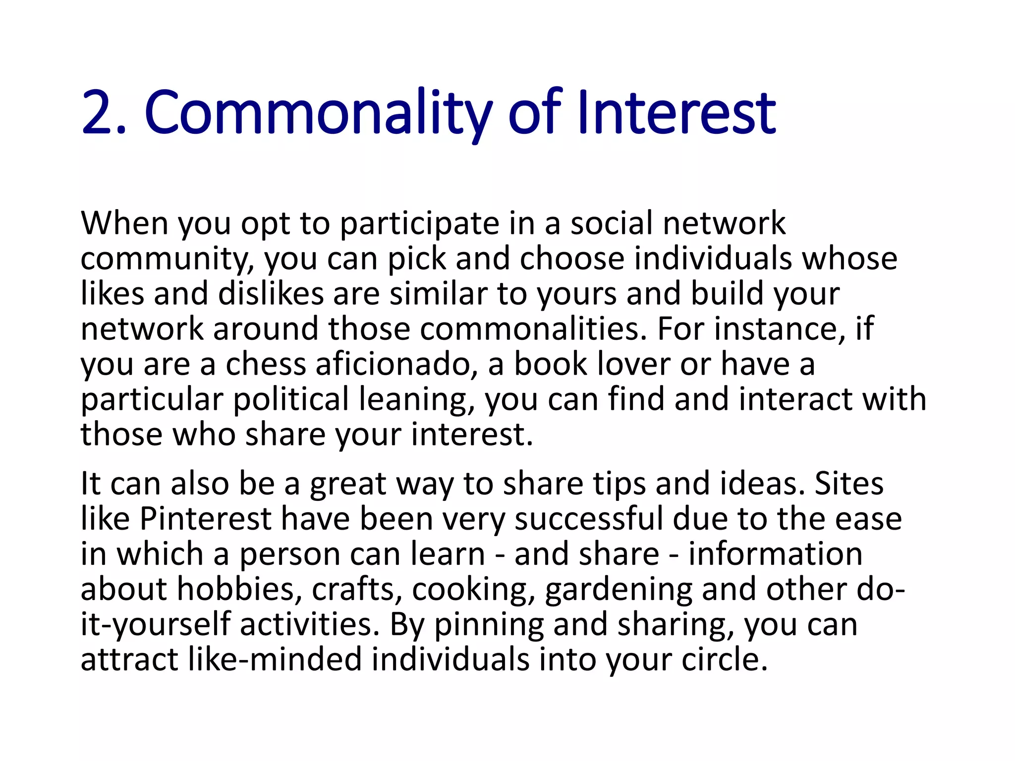 2. Commonality of Interest
When you opt to participate in a social network
community, you can pick and choose individuals whose
likes and dislikes are similar to yours and build your
network around those commonalities. For instance, if
you are a chess aficionado, a book lover or have a
particular political leaning, you can find and interact with
those who share your interest.
It can also be a great way to share tips and ideas. Sites
like Pinterest have been very successful due to the ease
in which a person can learn - and share - information
about hobbies, crafts, cooking, gardening and other do-
it-yourself activities. By pinning and sharing, you can
attract like-minded individuals into your circle.
 