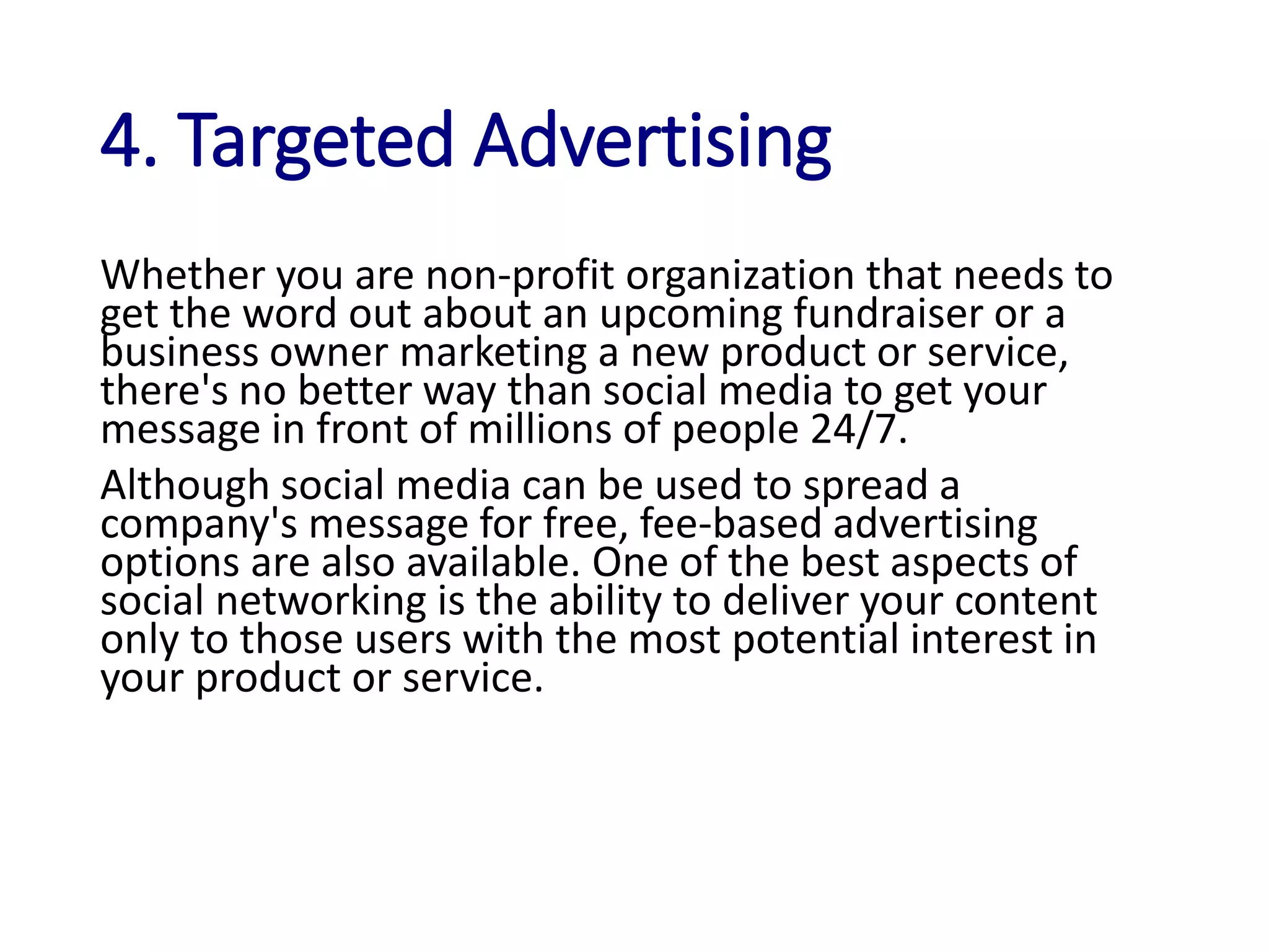 4. Targeted Advertising
Whether you are non-profit organization that needs to
get the word out about an upcoming fundraiser or a
business owner marketing a new product or service,
there's no better way than social media to get your
message in front of millions of people 24/7.
Although social media can be used to spread a
company's message for free, fee-based advertising
options are also available. One of the best aspects of
social networking is the ability to deliver your content
only to those users with the most potential interest in
your product or service.
 