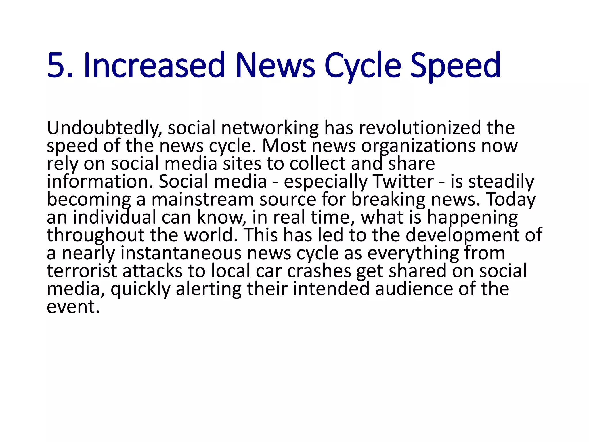 5. Increased News Cycle Speed
Undoubtedly, social networking has revolutionized the
speed of the news cycle. Most news organizations now
rely on social media sites to collect and share
information. Social media - especially Twitter - is steadily
becoming a mainstream source for breaking news. Today
an individual can know, in real time, what is happening
throughout the world. This has led to the development of
a nearly instantaneous news cycle as everything from
terrorist attacks to local car crashes get shared on social
media, quickly alerting their intended audience of the
event.
 
