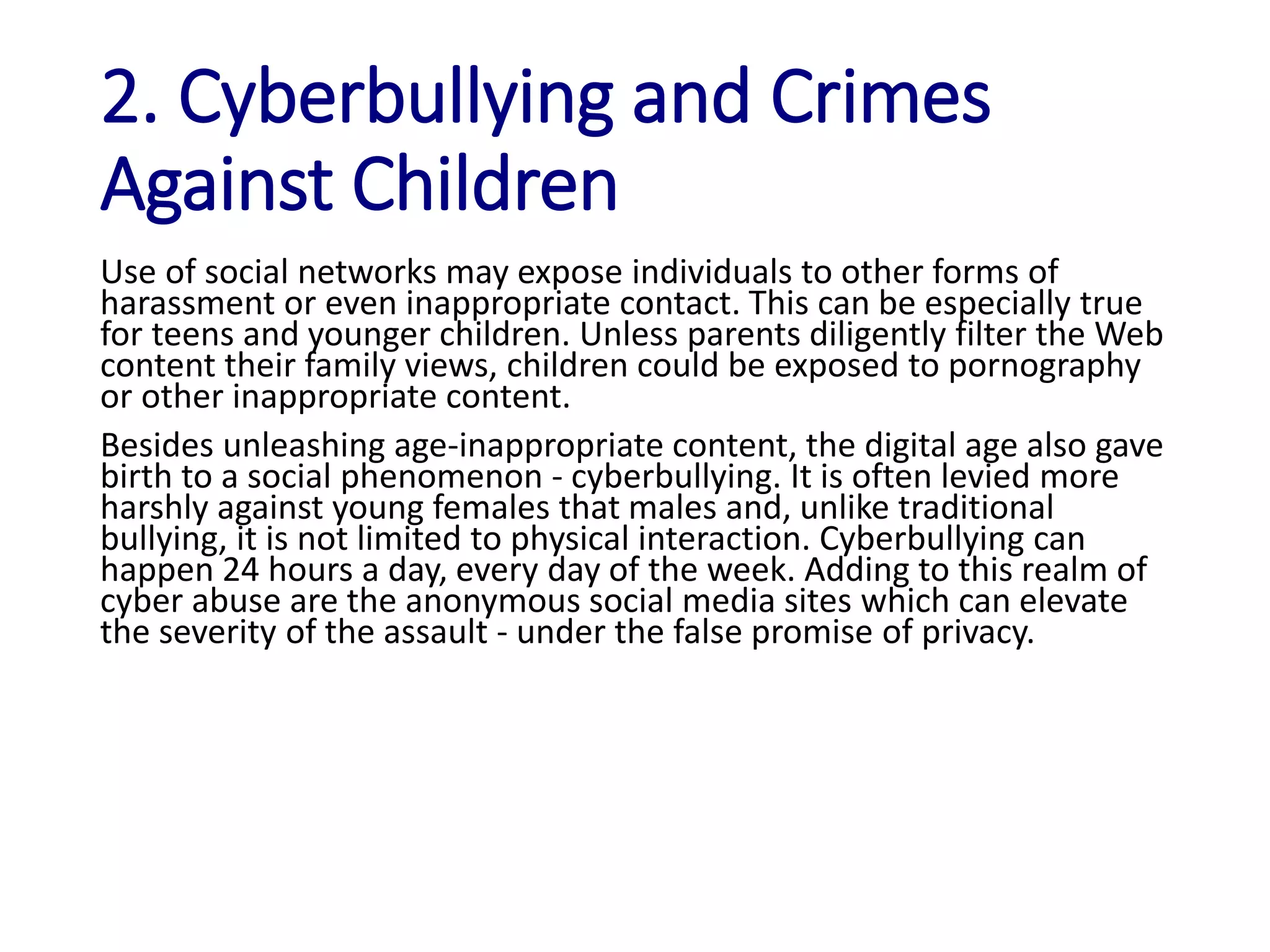 2. Cyberbullying and Crimes
Against Children
Use of social networks may expose individuals to other forms of
harassment or even inappropriate contact. This can be especially true
for teens and younger children. Unless parents diligently filter the Web
content their family views, children could be exposed to pornography
or other inappropriate content.
Besides unleashing age-inappropriate content, the digital age also gave
birth to a social phenomenon - cyberbullying. It is often levied more
harshly against young females that males and, unlike traditional
bullying, it is not limited to physical interaction. Cyberbullying can
happen 24 hours a day, every day of the week. Adding to this realm of
cyber abuse are the anonymous social media sites which can elevate
the severity of the assault - under the false promise of privacy.
 