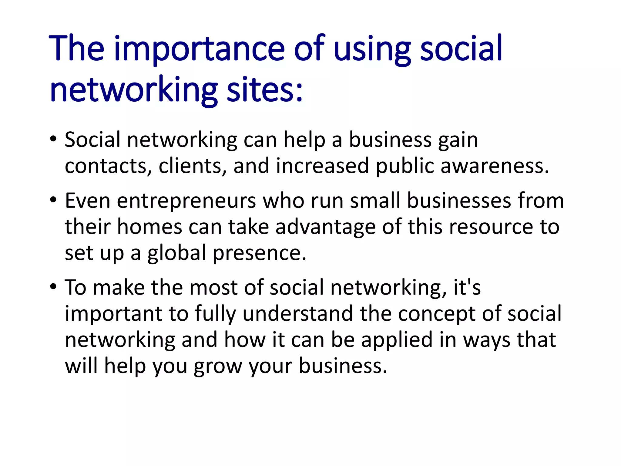 The importance of using social
networking sites:
• Social networking can help a business gain
contacts, clients, and increased public awareness.
• Even entrepreneurs who run small businesses from
their homes can take advantage of this resource to
set up a global presence.
• To make the most of social networking, it's
important to fully understand the concept of social
networking and how it can be applied in ways that
will help you grow your business.
 