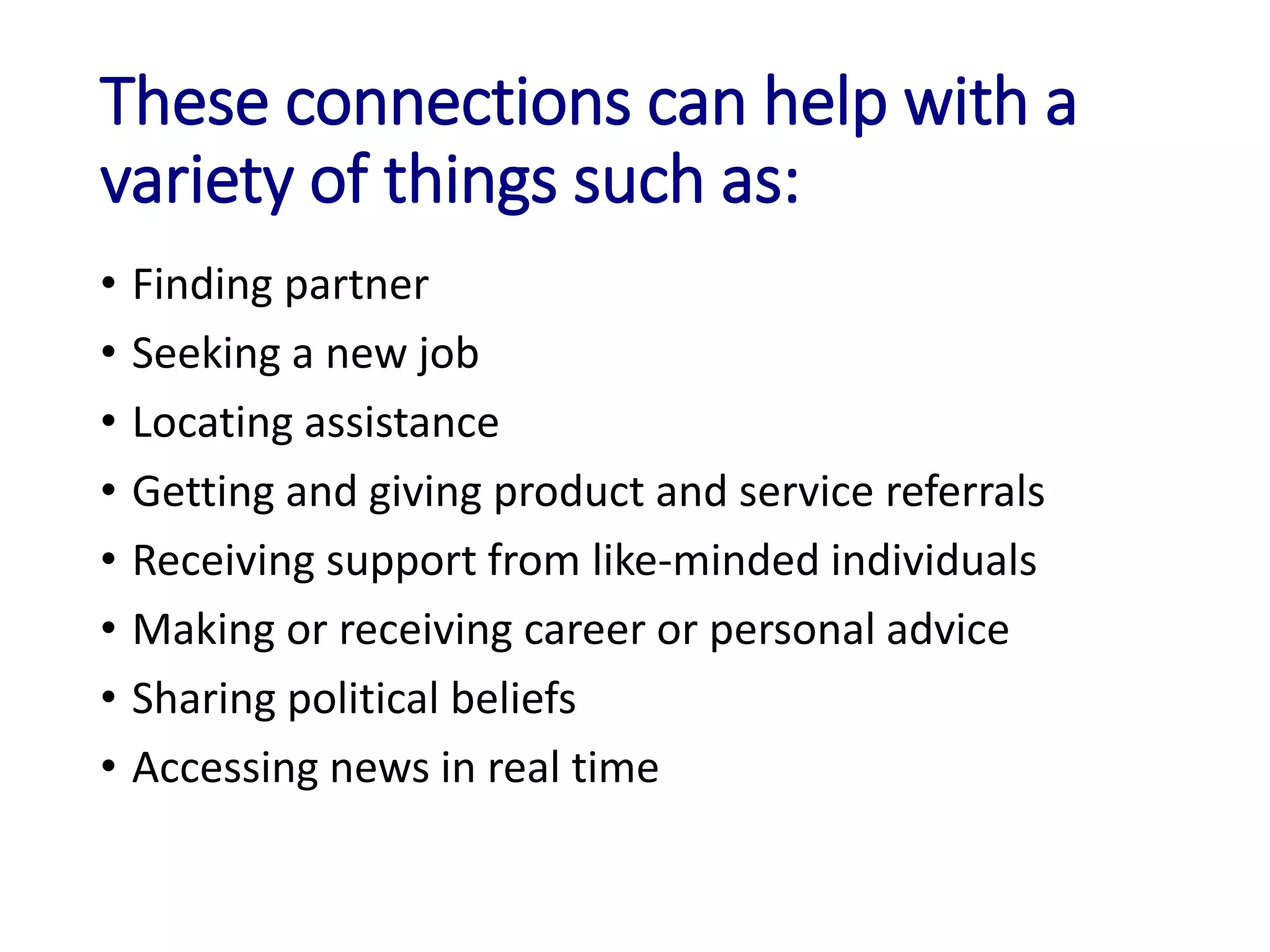 These connections can help with a
variety of things such as:
• Finding partner
• Seeking a new job
• Locating assistance
• Getting and giving product and service referrals
• Receiving support from like-minded individuals
• Making or receiving career or personal advice
• Sharing political beliefs
• Accessing news in real time
 