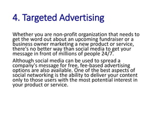 4. Targeted Advertising
Whether you are non-profit organization that needs to
get the word out about an upcoming fundraiser or a
business owner marketing a new product or service,
there's no better way than social media to get your
message in front of millions of people 24/7.
Although social media can be used to spread a
company's message for free, fee-based advertising
options are also available. One of the best aspects of
social networking is the ability to deliver your content
only to those users with the most potential interest in
your product or service.
 