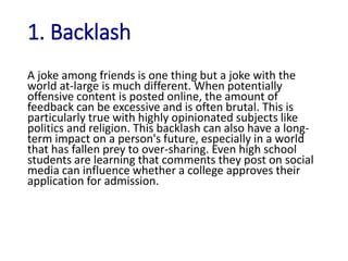 1. Backlash
A joke among friends is one thing but a joke with the
world at-large is much different. When potentially
offensive content is posted online, the amount of
feedback can be excessive and is often brutal. This is
particularly true with highly opinionated subjects like
politics and religion. This backlash can also have a long-
term impact on a person's future, especially in a world
that has fallen prey to over-sharing. Even high school
students are learning that comments they post on social
media can influence whether a college approves their
application for admission.
 