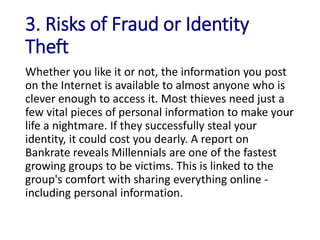 3. Risks of Fraud or Identity
Theft
Whether you like it or not, the information you post
on the Internet is available to almost anyone who is
clever enough to access it. Most thieves need just a
few vital pieces of personal information to make your
life a nightmare. If they successfully steal your
identity, it could cost you dearly. A report on
Bankrate reveals Millennials are one of the fastest
growing groups to be victims. This is linked to the
group's comfort with sharing everything online -
including personal information.
 